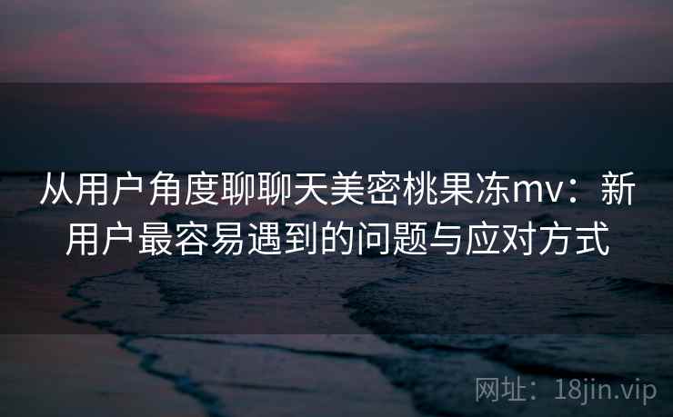 从用户角度聊聊天美密桃果冻mv:新用户最容易遇到的问题与应对方式 从用户角度聊聊天美密桃果冻mv:新用户最容易遇到的问题与应对方式