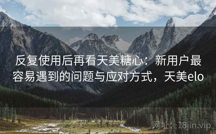 反复使用后再看天美糖心：新用户最容易遇到的问题与应对方式，天美elo
