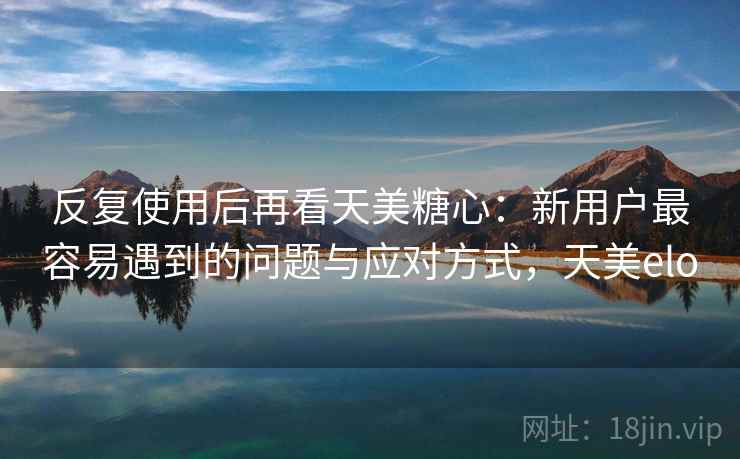 反复使用后再看天美糖心：新用户最容易遇到的问题与应对方式，天美elo