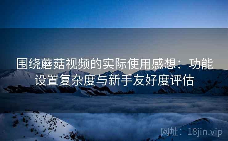 围绕蘑菇视频的实际使用感想:功能设置复杂度与新手友好度评估 围绕蘑菇视频的实际使用感想:功能设置复杂度与新手友好度评估