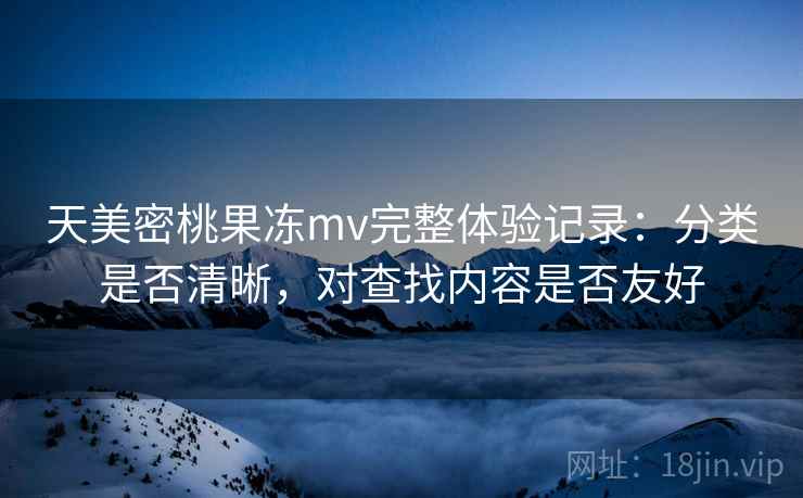 天美密桃果冻mv完整体验记录:分类是否清晰,对查找内容是否友好 天美密桃果冻mv完整体验记录:分类是否清晰,对查找内容是否友好