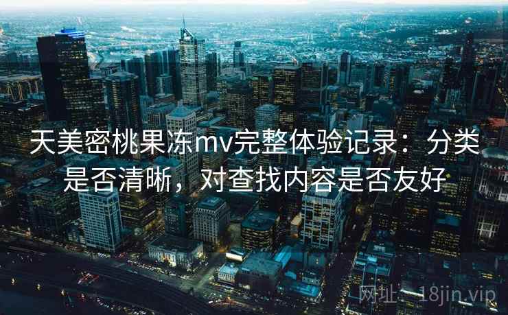 天美密桃果冻mv完整体验记录:分类是否清晰,对查找内容是否友好 天美密桃果冻mv完整体验记录:分类是否清晰,对查找内容是否友好