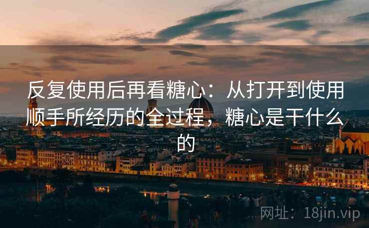 反复使用后再看糖心:从打开到使用顺手所经历的全过程,糖心是干什么的 反复使用后再看糖心:从打开到使用顺手所经历的全过程,糖心是干什么的