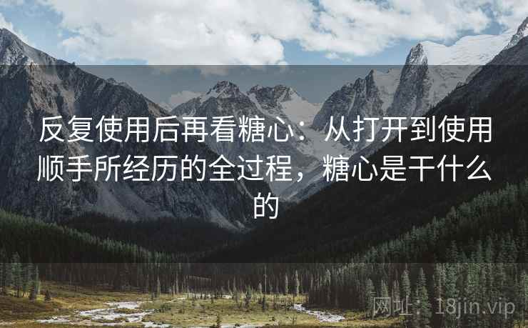 反复使用后再看糖心:从打开到使用顺手所经历的全过程,糖心是干什么的 反复使用后再看糖心:从打开到使用顺手所经历的全过程,糖心是干什么的