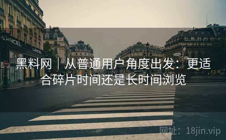 黑料网|从普通用户角度出发:更适合碎片时间还是长时间浏览 黑料网|从普通用户角度出发:更适合碎片时间还是长时间浏览