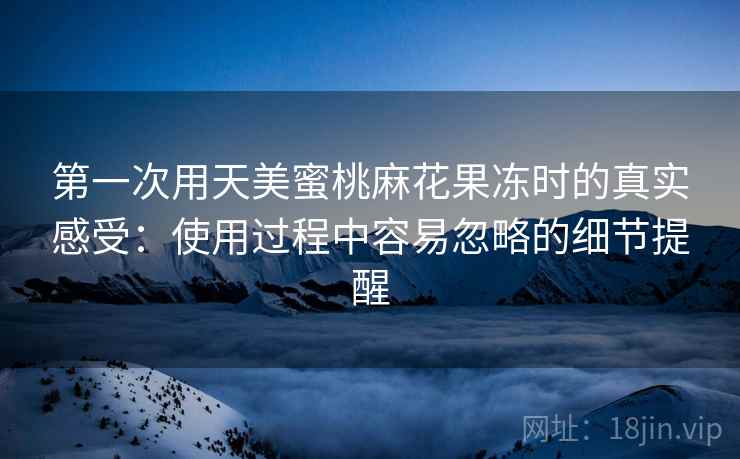 第一次用天美蜜桃麻花果冻时的真实感受:使用过程中容易忽略的细节提醒 第一次用天美蜜桃麻花果冻时的真实感受:使用过程中容易忽略的细节提醒