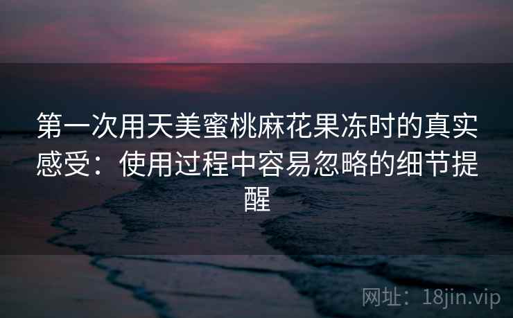 第一次用天美蜜桃麻花果冻时的真实感受:使用过程中容易忽略的细节提醒 第一次用天美蜜桃麻花果冻时的真实感受:使用过程中容易忽略的细节提醒