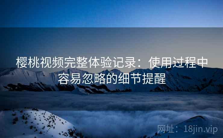 樱桃视频完整体验记录:使用过程中容易忽略的细节提醒 樱桃视频完整体验记录:使用过程中容易忽略的细节提醒