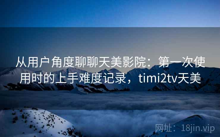 从用户角度聊聊天美影院:第一次使用时的上手难度记录,timi2tv天美 从用户角度聊聊天美影院:第一次使用时的上手难度记录,timi2tv天美