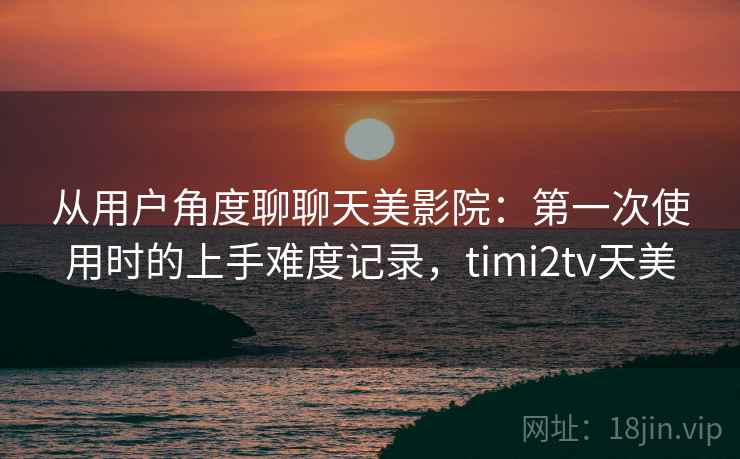 从用户角度聊聊天美影院:第一次使用时的上手难度记录,timi2tv天美 从用户角度聊聊天美影院:第一次使用时的上手难度记录,timi2tv天美
