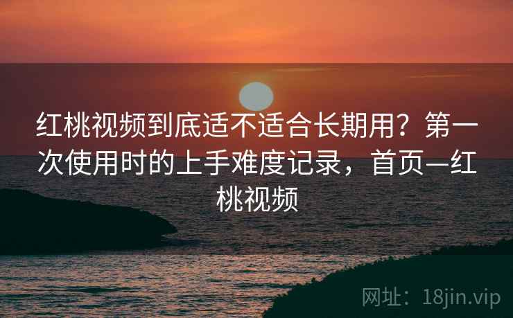 红桃视频到底适不适合长期用?第一次使用时的上手难度记录,首页—红桃视频 红桃视频到底适不适合长期用?第一次使用时的上手难度记录,首页—红桃视频