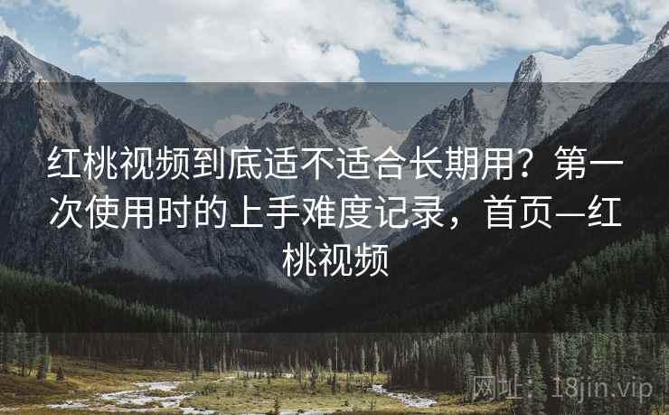 红桃视频到底适不适合长期用?第一次使用时的上手难度记录,首页—红桃视频 红桃视频到底适不适合长期用?第一次使用时的上手难度记录,首页—红桃视频