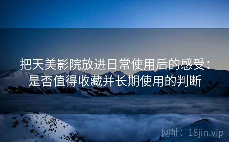 把天美影院放进日常使用后的感受:是否值得收藏并长期使用的判断 把天美影院放进日常使用后的感受:是否值得收藏并长期使用的判断