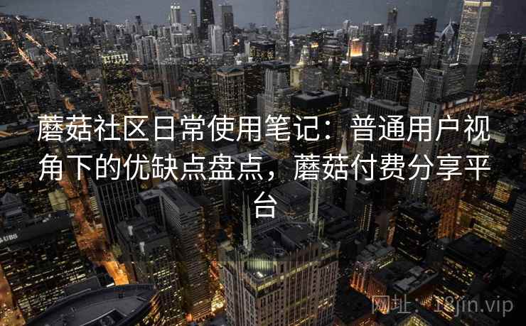 蘑菇社区日常使用笔记：普通用户视角下的优缺点盘点，蘑菇付费分享平台