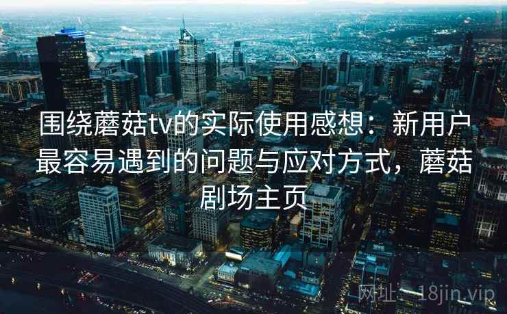 围绕蘑菇tv的实际使用感想:新用户最容易遇到的问题与应对方式,蘑菇剧场主页 围绕蘑菇tv的实际使用感想:新用户最容易遇到的问题与应对方式,蘑菇剧场主页