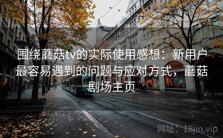 围绕蘑菇tv的实际使用感想:新用户最容易遇到的问题与应对方式,蘑菇剧场主页 围绕蘑菇tv的实际使用感想:新用户最容易遇到的问题与应对方式,蘑菇剧场主页